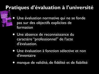 Pratiques d'évaluation à l'université

• Une évaluation normative qui ne se fonde
pas sur des objectifs explicites de
formation

• Une absence de reconnaissance du
caractère “professionnel” de l'acte
d'évaluation.

• Une évaluation à fonction sélective et non
d'inventaire

• manque de validité, de fidélité et de fiabilité

 