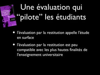Une évaluation qui
“pilote” les étudiants
• l'évaluation par la restitution appelle l'étude
en surface

• l'évaluation par la restitution est peu

compatible avec les plus hautes finalités de
l'enseignement universitaire

 