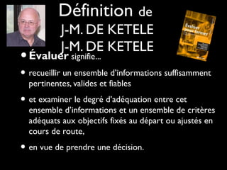 Définition de
J-M. DE KETELE
J-M. DE KETELE

• Évaluer signifie...

• recueillir un ensemble d’informations suffisamment
pertinentes, valides et fiables

• et examiner le degré d’adéquation entre cet

ensemble d’informations et un ensemble de critères
adéquats aux objectifs fixés au départ ou ajustés en
cours de route,

• en vue de prendre une décision.

 