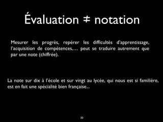 Évaluation ≠ notation
Mesurer les progrès, repérer les difficultés d’apprentissage,
l’acquisition de compétences,… peut se traduire autrement que
par une note (chiffrée).

La note sur dix à l’école et sur vingt au lycée, qui nous est si familière,
est en fait une spécialité bien française...

30

 