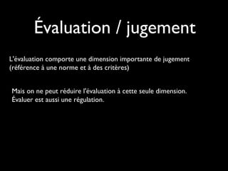 Évaluation / jugement
L'évaluation comporte une dimension importante de jugement
(référence à une norme et à des critères)
Mais on ne peut réduire l'évaluation à cette seule dimension.
Évaluer est aussi une régulation.

 