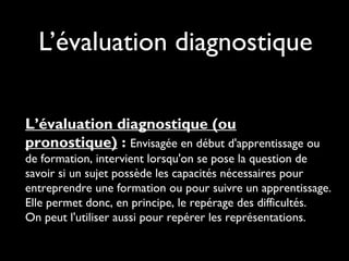 L’évaluation diagnostique
L’évaluation diagnostique (ou
pronostique) : Envisagée en début d'apprentissage ou
de formation, intervient lorsqu'on se pose la question de
savoir si un sujet possède les capacités nécessaires pour
entreprendre une formation ou pour suivre un apprentissage.
Elle permet donc, en principe, le repérage des difficultés.
On peut l'utiliser aussi pour repérer les représentations.

 