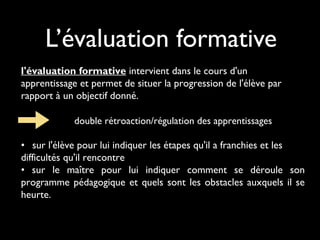 L’évaluation formative
l'évaluation formative intervient dans le cours d'un
apprentissage et permet de situer la progression de l'élève par
rapport à un objectif donné.
 

double rétroaction/régulation des apprentissages

• sur l'élève pour lui indiquer les étapes qu'il a franchies et les
difficultés qu'il rencontre
• sur le maître pour lui indiquer comment se déroule son
programme pédagogique et quels sont les obstacles auxquels il se
heurte.

 