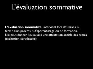 L’évaluation sommative
L’évaluation sommative intervient lors des bilans, au
terme d'un processus d'apprentissage ou de formation.
Elle peut donner lieu aussi à une attestation sociale des acquis
(évaluation certificative)

 