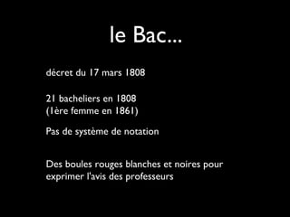 le Bac...
décret du 17 mars 1808
21 bacheliers en 1808
(1ère femme en 1861)
Pas de système de notation
Des boules rouges blanches et noires pour
exprimer l'avis des professeurs

 