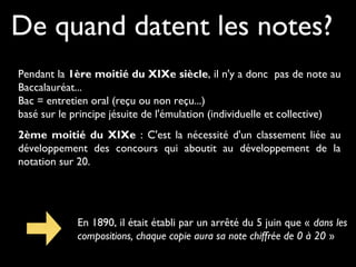 De quand datent les notes?
Pendant la 1ère moitié du XIXe siècle, il n'y a donc pas de note au
Baccalauréat...
Bac = entretien oral (reçu ou non reçu...)
basé sur le principe jésuite de l'émulation (individuelle et collective)
2ème moitié du XIXe : C'est la nécessité d'un classement liée au
développement des concours qui aboutit au développement de la
notation sur 20.

En 1890, il était établi par un arrêté du 5 juin que « dans les
compositions, chaque copie aura sa note chiffrée de 0 à 20 »

 