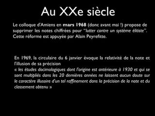 Au XXe siècle
Le colloque d'Amiens en mars 1968 (donc avant mai !) propose de
supprimer les notes chiffrées pour “lutter contre un système élitiste”.
Cette réforme est appuyée par Alain Peyrefitte.

En 1969, la circulaire du 6 janvier évoque la relativité de la note et
l'illusion de sa précision
« les études docimologiques dont l'origine est antérieure à 1930 et qui se
sont multipliés dans les 20 dernières années ne laissent aucun doute sur
le caractère illusoire d'un tel raffinement dans la précision de la note et du
classement obtenu »

 