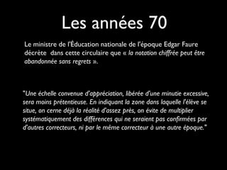 Les années 70
Le ministre de l'Éducation nationale de l'époque Edgar Faure
décrète dans cette circulaire que « la notation chiffrée peut être
abandonnée sans regrets ».

"Une échelle convenue d'appréciation, libérée d'une minutie excessive,
sera moins prétentieuse. En indiquant la zone dans laquelle l'élève se
situe, on cerne déjà la réalité d'assez près, on évite de multiplier
systématiquement des différences qui ne seraient pas confirmées par
d'autres correcteurs, ni par le même correcteur à une autre époque."

 