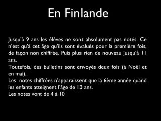 En Finlande
Jusqu’à 9 ans les élèves ne sont absolument pas notés. Ce
n’est qu’à cet âge qu’ils sont évalués pour la première fois,
de façon non chiffrée. Puis plus rien de nouveau jusqu’à 11
ans.
Toutefois, des bulletins sont envoyés deux fois (à Noël et
en mai).
Les notes chiffrées n’apparaissent que la 6ème année quand
les enfants atteignent l’âge de 13 ans.
Les notes vont de 4 à 10

 
