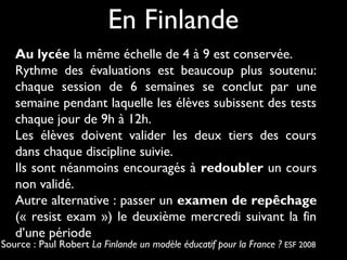 En Finlande
Au lycée la même échelle de 4 à 9 est conservée.
Rythme des évaluations est beaucoup plus soutenu:
chaque session de 6 semaines se conclut par une
semaine pendant laquelle les élèves subissent des tests
chaque jour de 9h à 12h.
Les élèves doivent valider les deux tiers des cours
dans chaque discipline suivie.
Ils sont néanmoins encouragés à redoubler un cours
non validé.
Autre alternative : passer un examen de repêchage
(« resist exam ») le deuxième mercredi suivant la fin
d’une période

Source : Paul Robert La Finlande un modèle éducatif pour la France ? ESF 2008

 