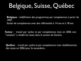 Belgique, Suisse, Québec
Belgique : rédéfinition des programmes par compétences à partir de
1997.
Socles de compétences avec des référentiels à 14 ans et à 18 ans.
Suisse : travail par cycles et par compétences mais en 2006 une
“votation” a rétabli les notes dans le canton de Genève

Québec : travail par cycles et par compétences mais rétablissement
des notes en 2006 pour le secondaire.

 