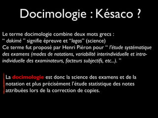 Docimologie : Késaco ?
Le terme docimologie combine deux mots grecs :
“ dokimé ” signifie épreuve et “logos” (science)
Ce terme fut proposé par Henri Piéron pour “ l’étude systématique
des examens (modes de notations, variabilité interindividuelle et intraindividuelle des examinateurs, facteurs subjectifs, etc...). ”
La docimologie est donc la science des examens et de la
notation et plus précisément l’étude statistique des notes
attribuées lors de la correction de copies.

 