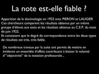 La note est-elle fiable ?
Apparition de la docimologie en 1922 avec PIERON et LAUGIER
Ces chercheurs comparent les résultats obtenus par un même
groupe d’élèves aux tests et les résultats obtenus au C.E.P. du mois
de juin 1922.
Ils constatent que le degré de correspondance entre les deux types
de résultats est très, très faible.
De nombreux travaux par la suite ont permis de mettre en
évidence un ensemble d’effets contribuant à biaiser la volonté
d’”objectivité” de la notation professorale...

 