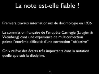 La note est-elle fiable ?
Premiers travaux internationaux de docimologie en 1936.
La commission française de l’enquête Carnegie (Laugier &
Weinberg) dans une expérience de multicorrection
pointe l’extrême difficulté d’une correction “objective” 
On y relève des écarts très importants dans la notation
quelle que soit la discipline.

55

 