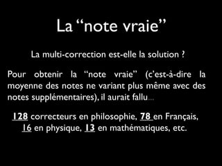 La “note vraie”
La multi-correction est-elle la solution ?
Pour obtenir la “note vraie” (c’est-à-dire la
moyenne des notes ne variant plus même avec des
notes supplémentaires), il aurait fallu...
128 correcteurs en philosophie, 78 en Français,
16 en physique, 13 en mathématiques, etc.

 