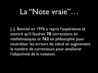 La “Note vraie”…
J.-J. Bonniol en 1976 a repris l’expérience et
montré qu’il faudrait 78 correcteurs en
mathématiques et 762 en philosophie pour
neutraliser les erreurs de calcul en augmentant
le nombre de correcteurs pour améliorer
l’objectivité de la notation.

 