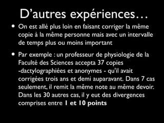 D’autres expériences…

• On est allé plus loin en faisant corriger la même

copie à la même personne mais avec un intervalle
de temps plus ou moins important

• Par exemple : un professeur de physiologie de la

Faculté des Sciences accepta 37 copies
-dactylographiées et anonymes - qu'il avait
corrigées trois ans et demi auparavant. Dans 7 cas
seulement, il remit la même note au même devoir.
Dans les 30 autres cas, il y eut des divergences
comprises entre 1 et 10 points

 