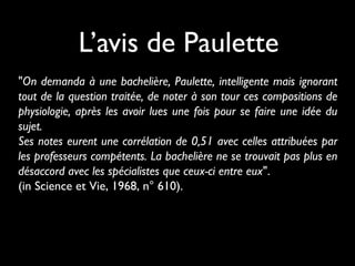 L’avis de Paulette
"On demanda à une bachelière, Paulette, intelligente mais ignorant
tout de la question traitée, de noter à son tour ces compositions de
physiologie, après les avoir lues une fois pour se faire une idée du
sujet.
Ses notes eurent une corrélation de 0,51 avec celles attribuées par
les professeurs compétents. La bachelière ne se trouvait pas plus en
désaccord avec les spécialistes que ceux-ci entre eux".
(in Science et Vie, 1968, n° 610).

 
