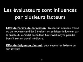 Les évaluateurs sont influencés
par plusieurs facteurs
Effet de l'ordre de correction : Devant un nouveau travail
ou un nouveau candidat à évaluer, on se laisser influencer par
la qualité du candidat précédent. Un travail moyen paraîtra
bon s'il suit un travail médiocre. 
Effet de fatigue ou d'ennui : peut engendrer laxisme ou
sur-sévérité

58

 