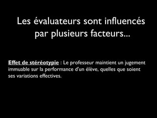 Les évaluateurs sont influencés
par plusieurs facteurs...
Effet de stéréotypie : Le professeur maintient un jugement
immuable sur la performance d'un élève, quelles que soient
ses variations effectives.

 