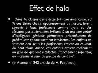 Effet de halo
•

Dans 18 classes d'une école primaire américaine, 20
% des élèves choisis rigoureusement au hasard, furent
signalés à leurs professeurs comme ayant eu des
résultats particulièrement brillants à un test non verbal
d'intelligence générale, permettant prétendument de
prédire leur épanouissement intellectuel. Les enfants ne
savaient rien, seuls les professeurs étaient au courant.
Au bout d'une année, ces enfants avaient réellement
un gain de quotient intellectuel franchement supérieur,
en moyenne, à ceux du groupe de contrôle".

•

(in Atome n° 242 article de H. Pequinot,).

 
