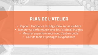 PLAN DE L’ATELIER
• Rappel : l’incidence du Edge Rank sur sa visibilité
• Mesurer sa performance avec les Facebook Insights
• Mesurer sa performance avec d’autres outils
• Tour de table et partages d’expériences
 