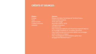 CRÉDITS ET SOURCES :
Photos :
Pixabay
Pexel
Death to stock
Creative commons
wikipedia
Sources :
Réseau Animateur Numérique de Territoire France
Centre d’aide Facebook
Think with Google
Baromètre Raffour 2015
Leblogdumoderateur
Etourisme.info
http://www.journaldunet.com/ebusiness/expert/61062/vo
tre-strategie-facebook-en-10-points-cles.shtml
http://juliemirande.com/comment-definir-une-strategie-
social-media-en-6-etapes/
http://siecledigital.fr/2015/05/petit-guide-taux-
dengagement/#prettyPhoto/1/
 