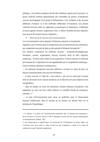 10
pilotage, a un contenu complexe du fait des nombreux agents qu’il concerne. Le
projet collectif contient généralement des ensembles de projets d’entreprises
souvent accompagnés d’un projet d’infrastructure. Ceci conduira à des niveaux
différents d’analyse et à des méthodes différentes d’évaluation. Les projets
collectifs devront mêler les approches économiques et financières, à différents
niveaux (agents, secteurs, organismes, Etat...). Selon l’étendue de leurs objectifs,
nous aurons des projets locaux, régionaux...
• Diversité de la structure des investissements
Les investissements sont composés d’éléments corporels et incorporels.
Signalons une évolution dans la composition des investissements des entreprises,
qui comportent une part de plus en plus grande d’éléments incorporels 1
.
Ces derniers contiennent les éléments suivants : recherche-développement,
formation, conseil. organisation, brevets, licences, droit au bail, logiciels,
marketing... Certains font l’objet d’une acquisition. d’autres comme la recherche
proviennent de l’exploitation et sont appréhendés par la comptabilité analytique.
Cette évolution a plusieurs conséquences :
— les éléments incorporels sont plus difficiles à évaluer (ex ante) de plus, les
durées d’amortissement sont souvent forfaitaires
— le plus souvent, il s’agit de « non-valeurs » qui ont un coût pour le projet
mais ne devraient avoir aucune incidence sur la décision (cf.supra dépenses non
récupérables)
— dans les projets en cours de réalisation, certains éléments incorporels vont
apparaître ou vont voir leur valeur effective se modifier (fonds de commerce,
clientèle...) 2
— ce type d’investissement pose aussi un problème pour le financement
bancaire traditionnel, dans la mesure où ce dernier est surtout basé sur le
principe de l’hypothèque.
I. A. Marion, « La place de l’investissement immatériel dans l’évaluation des entreprises ».
Revue française de Gestion. janvier 1 988. P. Epingard. Investir face aux enjeux technologiques
et informationnels, Ellipses. 1991.
2. Voir financement et capital-risque. Le mécanisme de l’introduction en bourse repose sur
l’existence d’un écart entre la valeur d’actif (ce que l’entreprise a coûté) et la valeur de
rendement (ce que l’entreprise rapportera).
 