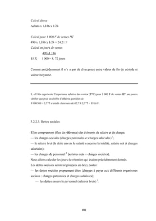 101
Calcul direct
Achats x 1,186 x 1/24
Calcul pour 1 000 F de ventes HT
490 x 1,186 x 1/24 = 24,21 F
Calcul en jours de ventes
490x1 186
15 X 1 000 = 8, 72 jours
Comme précédemment il n’y a pas de divergence entre valeur de fin de période et
valeur moyenne.
1. «1186» représente l’importance relative des ventes (TTC) pour 1 000 F de ventes HT, on pourra
vérifier que pour un chiffre d’affaires quotidien de
1 000/360 = 2,777 le crédit client sera de 42,7 X 2,777 = 118,6 F.
3.2.2.3. Dettes sociales
Elles comprennent (flux de référence) des éléments de salaire et de charge:
— les charges sociales (charges patronales et charges salariales) 1
;
— le salaire brut (la dette envers le salarié concerne la totalité, salaire net et charges
salariales);
— les charges de personnel 2
(salaires nets + charges sociales).
Nous allons calculer les jours de rétention qui étaient précédemment donnés.
Les dettes sociales seront regroupées en deux postes:
— les dettes sociales proprement dites (charges à payer aux différents organismes
sociaux : charges patronales et charges salariales);
— les dettes envers le personnel (salaires bruts) 3
.
 