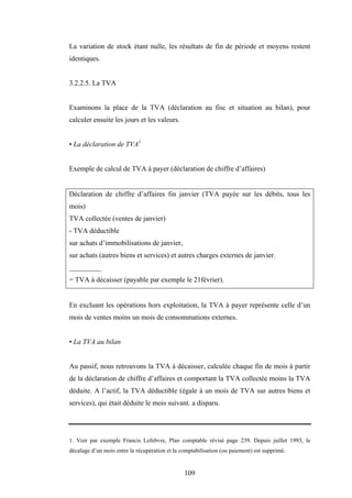 109
La variation de stock étant nulle, les résultats de fin de période et moyens restent
identiques.
3.2.2.5. La TVA
Examinons la place de la TVA (déclaration au fisc et situation au bilan), pour
calculer ensuite les jours et les valeurs.
• La déclaration de TVA1
Exemple de calcul de TVA à payer (déclaration de chiffre d’affaires)
Déclaration de chiffre d’affaires fin janvier (TVA payée sur les débits, tous les
mois)
TVA collectée (ventes de janvier)
- TVA déductible
sur achats d’immobilisations de janvier,
sur achats (autres biens et services) et autres charges externes de janvier.
_________
= TVA à décaisser (payable par exemple le 21février).
En excluant les opérations hors exploitation, la TVA à payer représente celle d’un
mois de ventes moins un mois de consommations externes.
• La TVA au bilan
Au passif, nous retrouvons la TVA à décaisser, calculée chaque fin de mois à partir
de la déclaration de chiffre d’affaires et comportant la TVA collectée moins la TVA
déduite. A l’actif, la TVA déductible (égale à un mois de TVA sur autres biens et
services), qui était déduite le mois suivant. a disparu.
1. Voir par exemple Francis Lefebvre, Plan comptable révisé page 239. Depuis juillet 1993, le
décalage d’un mois entre la récupération et la comptabilisation (ou paiement) est supprimé.
 