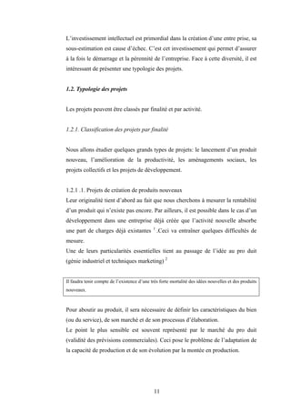 11
L’investissement intellectuel est primordial dans la création d’une entre prise, sa
sous-estimation est cause d’échec. C’est cet investissement qui permet d’assurer
à la fois le démarrage et la pérennité de l’entreprise. Face à cette diversité, il est
intéressant de présenter une typologie des projets.
1.2. Typologie des projets
Les projets peuvent être classés par finalité et par activité.
1.2.1. Classification des projets par finalité
Nous allons étudier quelques grands types de projets: le lancement d’un produit
nouveau, l’amélioration de la productivité, les aménagements sociaux, les
projets collectifs et les projets de développement.
1.2.1 .1. Projets de création de produits nouveaux
Leur originalité tient d’abord au fait que nous cherchons à mesurer la rentabilité
d’un produit qui n’existe pas encore. Par ailleurs, il est possible dans le cas d’un
développement dans une entreprise déjà créée que l’activité nouvelle absorbe
une part de charges déjà existantes 1
.Ceci va entraîner quelques difficultés de
mesure.
Une de leurs particularités essentielles tient au passage de l’idée au pro duit
(génie industriel et techniques marketing) 2
Il faudra tenir compte de l’existence d’une très forte mortalité des idées nouvelles et des produits
nouveaux.
Pour aboutir au produit, il sera nécessaire de définir les caractéristiques du bien
(ou du service), de son marché et de son processus d’élaboration.
Le point le plus sensible est souvent représenté par le marché du pro duit
(validité des prévisions commerciales). Ceci pose le problème de l’adaptation de
la capacité de production et de son évolution par la montée en production.
 