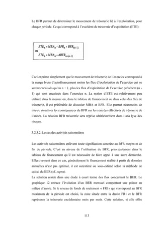 113
Le BFR permet de déterminer le mouvement de trésorerie lié à l’exploitation, pour
chaque période. Ce qui correspond à l’excédent de trésorerie d’exploitation (ETE):
Ceci exprime simplement que le mouvement de trésorerie de l’exercice correspond à
la marge brute d’autofinancement moins les flux d’exploitation de l’exercice qui ne
seront encaissés qu’en n + 1, plus les flux d’exploitation de l’exercice précédent (n -
1) qui sont encaissés dans l’exercice n. La notion d’ETE est relativement peu
utilisée dans la mesure où, dans le tableau de financement ou dans celui des flux de
trésorerie, il est préférable de dissocier MBA et BFR. Elle permet néanmoins de
mieux visualiser les conséquences du BFR sur les rentrées effectives de trésorerie de
l’année. La relation BFR trésorerie sera reprise ultérieurement dans l’ana lyse des
risques.
3.2.3.2. Le cas des activités saisonnières
Les activités saisonnières enlèvent toute signification concrète au BFR moyen et de
fin de période. C’est au niveau de l’utilisation du BFR, principalement dans le
tableau de financement qu’il est nécessaire de faire appel à une autre démarche.
Effectivement dans ce cas, généralement le financement réalisé à partir de données
annuelles n’est pas optimal, il est surestimé ou sous-estimé selon la méthode de
calcul du BER (cf. supra).
La solution réside dans une étude à court terme des flux concernant le BER. Le
graphique 12 retrace l’évolution d’un BER mensuel comportant une pointe en
milieu d’année. Si le niveau de fonds de roulement « FR1» qui correspond au BFR
maximum de la période est choisi, la zone située entre la droite FR1 et le BFR
représente la trésorerie excédentaire mois par mois. Cette solution, si elle offre
 