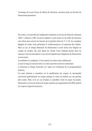 114
l’avantage de ne pas laisser de déficit de trésorerie, surestime donc les besoins de
financement permanent.
Par contre, il est possible de simplement rechercher un niveau de fonds de roulement
«FR2 » inférieur à FR1 tel qu’un emprunt à court terme ou un crédit de trésorerie
soit utilisé pour couvrir les besoins de la période allant de 71 à T2, les excédents
dégagés les autres mois permettant le remboursement et le paiement des intérêts.
Dans ce cas, la charge financière du financement à court terme sera intégrée au
compte de résultat, dès cette phase de l’étude. Cette méthode permet donc de
ramener l’activité saisonnière à une activité régulière par intégration du financement
à court terme.
Le problème se complique s’il est ramené à un choix entre endettement
à court et long (ou moyen) terme. Ce choix peut être résolu en recherchant
à minimiser la charge financière (cf. supra sur l’utilisation de la programmation
linéaire).
Un autre élément à considérer est la modification des risques, la saisonnalité
accroissant généralement les risques puisque la vente est réalisée sur une période
plus courte. Mais c’est un cas d’espèce à considérer selon les types de projets.
Néanmoins ce nouveau facteur de risque entraîne une augmentation du BFR optimal
(cf. supra le risque de trésorerie).
 