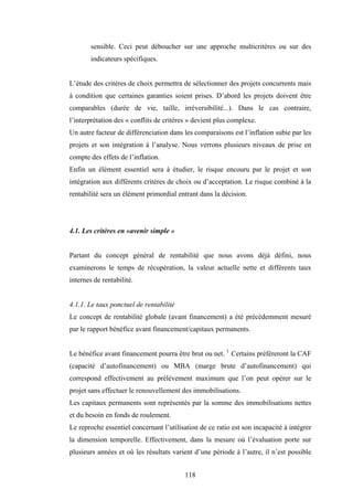 118
sensible. Ceci peut déboucher sur une approche multicritères ou sur des
indicateurs spécifiques.
L’étude des critères de choix permettra de sélectionner des projets concurrents mais
à condition que certaines garanties soient prises. D’abord les projets doivent être
comparables (durée de vie, taille, irréversibilité...). Dans le cas contraire,
l’interprétation des « conflits de critères » devient plus complexe.
Un autre facteur de différenciation dans les comparaisons est l’inflation subie par les
projets et son intégration à l’analyse. Nous verrons plusieurs niveaux de prise en
compte des effets de l’inflation.
Enfin un élément essentiel sera à étudier, le risque encouru par le projet et son
intégration aux différents critères de choix ou d’acceptation. Le risque combiné à la
rentabilité sera un élément primordial entrant dans la décision.
4.1. Les critères en «avenir simple »
Partant du concept général de rentabilité que nous avons déjà défini, nous
examinerons le temps de récupération, la valeur actuelle nette et différents taux
internes de rentabilité.
4.1.1. Le taux ponctuel de rentabilité
Le concept de rentabilité globale (avant financement) a été précédemment mesuré
par le rapport bénéfice avant financement/capitaux permanents.
Le bénéfice avant financement pourra être brut ou net. 1
Certains préféreront la CAF
(capacité d’autofinancement) ou MBA (marge brute d’autofinancement) qui
correspond effectivement au prélèvement maximum que l’on peut opérer sur le
projet sans effectuer le renouvellement des immobilisations.
Les capitaux permanents sont représentés par la somme des immobilisations nettes
et du besoin en fonds de roulement.
Le reproche essentiel concernant l’utilisation de ce ratio est son incapacité à intégrer
la dimension temporelle. Effectivement, dans la mesure où l’évaluation porte sur
plusieurs années et où les résultats varient d’une période à l’autre, il n’est possible
 