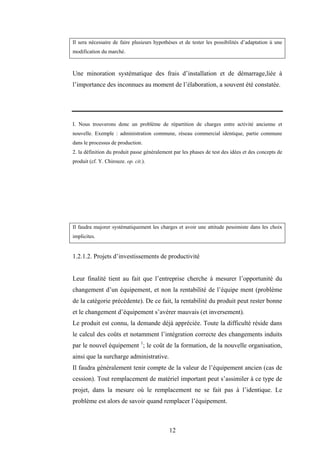 12
Il sera nécessaire de faire plusieurs hypothèses et de tester les possibilités d’adaptation ù une
modification du marché.
Une minoration systématique des frais d’installation et de démarrage,liée à
l’importance des inconnues au moment de l’élaboration, a souvent été constatée.
I. Nous trouverons donc un problème de répartition de charges entre activité ancienne et
nouvelle. Exemple : administration commune, réseau commercial identique, partie commune
dans le processus de production.
2. la définition du produit passe généralement par les phases de test des idées et des concepts de
produit (cf. Y. Chirouze. op. cit.).
Il faudra majorer systématiquement les charges et avoir une attitude pessimiste dans les choix
implicites.
1.2.1.2. Projets d’investissements de productivité
Leur finalité tient au fait que l’entreprise cherche à mesurer l’opportunité du
changement d’un équipement, et non la rentabilité de l’équipe ment (problème
de la catégorie précédente). De ce fait, la rentabilité du produit peut rester bonne
et le changement d’équipement s’avérer mauvais (et inversement).
Le produit est connu, la demande déjà appréciée. Toute la difficulté réside dans
le calcul des coûts et notamment l’intégration correcte des changements induits
par le nouvel équipement 1
; le coût de la formation, de la nouvelle organisation,
ainsi que la surcharge administrative.
Il faudra généralement tenir compte de la valeur de l’équipement ancien (cas de
cession). Tout remplacement de matériel important peut s’assimiler à ce type de
projet, dans la mesure où le remplacement ne se fait pas à l’identique. Le
problème est alors de savoir quand remplacer l’équipement.
 