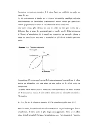 121
Or nous ne pouvons pas considérer de la même façon une rentabilité sur quatre ans
ou sur dix ans.
En fait, cette critique ne touche pas ce critère d’une manière spécifique mais vise
aussi l’ensemble des formulations de rentabilité à partir d’un taux par opposition à
un flux qui prend effectivement en considération la durée des revenus.
Une autre critique plus sérieuse est que ce critère ne tient pas compte de la
différence dans le temps des sommes récupérées tous les ans. Ce défaut correspond
à l’absence d’actualisation. Or la montée en production, par exemple, allonge le
temps de récupération alors que la rentabilité en période de croisière peut être
bonne.
Le graphique 13 montre que le projet 2 récupère mieux que le projet 1 (car la même
somme est disponible plus tôt), alors que ces projets ont le même temps de
récupération.
Ce critère est en définitive assez intéressant, dans la mesure où son défaut essentiel
est de manquer de nuance. Il conviendrait donc dans une approche sommaire de
l’évaluation.
4.1.3. Le flux net de trésorerie actualisé (FNTA) ou valeur actuelle nette (VAN)
Avec ce critère, nous touchons la base des indicateurs les plus sophistiqués trouvés
actuellement. Il mérite donc de plus larges développements. Après avoir défini,
situé, formulé et calculé le taux d’actualisation, nous l’appliquerons à l’exemple
 
