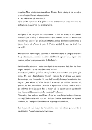 122
précédent. Nous terminerons par quelques éléments d’appréciation et par les autres
critères faisant référence à l’actualisation,
4.1.3.1. Définition de l’actualisation
Première idée : en raison de la perte de valeur de la monnaie, les revenus tirés des
différentes périodes n’ont pas la même valeur.
Pour pouvoir les comparer ou les additionner, il faut les ramener à une période
commune, par exemple la période initiale. Pour ce faire, un taux de dépréciation
monétaire est utilisé: c’est généralement le taux annuel d’inflation qui mesurera la
baisse du pouvoir d’achat à partir de l’indice général des prix de détail (par
exemple).
Si l’évaluation est faite à prix constants, le phénomène décrit ne doit pas intervenir.
Il n’y a donc aucune correction monétaire à établir (cf. supra )pour une réponse plus
nuancée sur la prise en considération de l’inflation).
Deuxième idée: même en l’absence de dépréciation monétaire, donc dans une étude
en prix constants, il existe une dépréciation du futur.
Les individus préfèrent généralement disposer d’un bien immédiate ment plutôt qu’à
terme. Un taux d’actualisation (positif) exprime la préférence des agents
économiques pour l’immédiat. Et c’est là l’essentiel, le taux d’actualisation doit
toujours (pour pouvoir servir de référence) se mesurer en monnaie constante. En
pratique, les deux phénomènes (inflation et dépréciation du futur) sont liés, mais il
est important de les dissocier dans la mesure où les facteurs qui les déterminent
interviennent différemment selon les phases de l’évaluation.
Néanmoins, il est toujours possible de calculer un taux d’actualisation en intégrant
une dépréciation monétaire, donc en cumulant les deux phénomènes (cf. supra) à
condition que l’interprétation des résultats ne prête pas à confusion.
Les fondements des calculs de l’actualisation sont les mêmes que ceux de la
capitalisation. Nous allons pouvoir le constater.
 