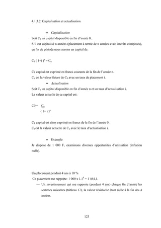123
4.1.3.2. Capitalisation et actualisation
• Capitalisation
Soit C0 un capital disponible en fin d’année 0.
S’il est capitalisé n années (placement à terme de n années avec intérêts composés),
en fin de période nous aurons un capital de:
C0 ( 1+i )n
= Cn
Ce capital est exprimé en francs courants de la fin de l’année n.
Cn est la valeur future de C0 avec un taux de placement i.
• Actualisation
Soit Cn un capital disponible en fin d’année n et un taux d’actualisation i.
La valeur actuelle de ce capital est:
C0 = Cn
( 1+ i )n
Ce capital est alors exprimé en francs de la fin de l’année 0.
C0 est la valeur actuelle de Cn avec le taux d’actualisation i.
• Exemple
Je dispose de 1 000 F, examinons diverses opportunités d’utilisation (inflation
nulle).
Un placement pendant 4 ans à 10 %
Ce placement me rapporte: 1 000 x 1,14
= 1 464,1.
— Un investissement qui me rapporte (pendant 4 ans) chaque fin d’année les
sommes suivantes (tableau 17), la valeur résiduelle étant nulle à la fin des 4
années.
 