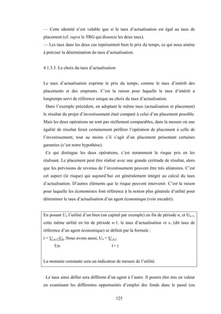 125
— Cette identité n’est valable que si le taux d’actualisation est égal au taux de
placement (cf. supra le TRG qui dissocie les deux taux).
— Les taux dans les deux cas représentent bien le prix du temps, ce qui nous amène
à préciser la détermination du taux d’actualisation.
4.1.3.3. Le choix du taux d’actualisation
Le taux d’actualisation exprime le prix du temps, comme le taux d’intérêt des
placements et des emprunts. C’est la raison pour laquelle le taux d’intérêt a
longtemps servi de référence unique au choix du taux d’actualisation.
Dans l’exemple précédent, en adoptant le même taux (actualisation et placement)
le résultat du projet d’investissement était comparé à celui d’un placement possible.
Mais les deux opérations ne sont pas réellement comparables, dans la mesure où une
égalité de résultat ferait certainement préférer l’opération de placement à celle de
l’investissement, tout au moins s’il s’agit d’un placement présentant certaines
garanties (c’est notre hypothèse).
Ce qui distingue les deux opérations, c’est notamment le risque pris en les
réalisant. Le placement peut être réalisé avec une grande certitude de résultat, alors
que les prévisions de revenus de l’investissement peuvent être très aléatoires. C’est
cet aspect (le risque) qui aujourd’hui est généralement intégré au calcul du taux
d’actualisation. D’autres éléments que le risque peuvent intervenir. C’est la raison
pour laquelle les économistes font référence à la notion plus générale d’utilité pour
déterminer le taux d’actualisation d’un agent économique (voir encadré).
En posant Un l’utilité d’un bien (un capital par exemple) en fin de période n, et Un-1,
cette même utilité en tin de période n-1, le taux d’actualisation «t », (dit taux de
référence d’un agent économique) se définit par la formule :
t = U n-1-Un .Nous avons aussi, Un = U n-1
Un 1+ t
La monnaie constante sera un indicateur de mesure de l’utilité.
Le taux ainsi défini sera différent d’un agent à l’autre. Il pourra être mis en valeur
en examinant les différentes opportunités d’emploi des fonds dans le passé (ou
 