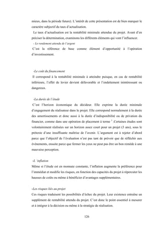 126
mieux, dans la période future). L’intérêt de cette présentation est de bien marquer le
caractère subjectif du taux d’actualisation.
Le taux d’actualisation est la rentabilité minimale attendue du projet. Avant d’en
préciser la détermination, examinons les différents éléments qui vont l’influencer.
- Le rendement attendu de l’argent
C’est la référence de base comme élément d’opportunité à l’opération
d’investissement.
-Le coût du financement
Il correspond à la rentabilité minimale à atteindre puisque, en cas de rentabilité
inférieure, l’effet de levier devient défavorable et l’endettement inintéressant ou
dangereux.
-La durée de l’étude
C’est l’horizon économique du décideur. Elle exprime la durée minimale
d’engagement du réalisateur dans le projet. Elle correspond normalement à la durée
des amortissements et donc aussi à la durée d’indisponibilité ou de privation du
financier, comme dans une opération de placement à terme 1
.Certaines études sont
volontairement réalisées sur un horizon assez court pour un projet (3 ans), sous le
prétexte d’une insuffisante maîtrise de l’avenir. L’argument est à rejeter d’abord
parce que l’objectif de l’évaluation n’est pas tant de prévoir que de réfléchir aux
événements, ensuite parce que fermer les yeux ne peut pas être un bon remède à une
mauvaise perception.
-L ‘inflation
Même si l’étude est en monnaie constante, l’inflation augmente la préférence pour
l’immédiat et modifie les risques, en fonction des capacités du projet à répercuter les
hausses de coûts ou même à bénéficier d’avantages supplémentaires.
-Les risques liés au projet
Ces risques traduisent les possibilités d’échec du projet. Leur existence entraîne un
supplément de rentabilité attendu du projet. C’est donc le point essentiel à mesurer
et à intégrer à la décision ou même à la stratégie de réalisation.
 