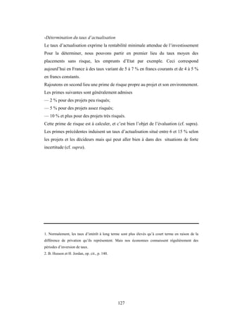 127
-Détermination du taux d’actualisation
Le taux d’actualisation exprime la rentabilité minimale attendue de l’investissement
Pour la déterminer, nous pouvons partir en premier lieu du taux moyen des
placements sans risque, les emprunts d’Etat par exemple. Ceci correspond
aujourd’hui en France à des taux variant de 5 à 7 % en francs courants et de 4 à 5 %
en francs constants.
Rajoutons en second lieu une prime de risque propre au projet et son environnement.
Les primes suivantes sont généralement admises
— 2 % pour des projets peu risqués;
— 5 % pour des projets assez risqués;
— 10 % et plus pour des projets très risqués.
Cette prime de risque est à calculer, et c’est bien l’objet de l’évaluation (cf. supra).
Les primes précédentes induisent un taux d’actualisation situé entre 6 et 15 % selon
les projets et les décideurs mais qui peut aller bien à dans des situations de forte
incertitude (cf. supra).
1. Normalement, les taux d’intérêt à long terme sont plus élevés qu’à court terme en raison de la
différence de privation qu’ils représentent. Mais nos économies connaissent régulièrement des
périodes d’inversion de taux.
2. B. Husson et H. Jordan, op. cit., p. 140.
 
