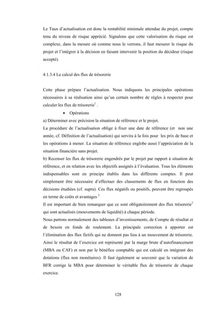 128
Le Taux d’actualisation est donc la rentabilité minimale attendue du projet, compte
tenu du niveau de risque apprécié. Signalons que cette valorisation du risque est
complexe, dans la mesure où comme nous le verrons, il faut mesurer le risque du
projet et l’intégrer à la décision en faisant intervenir la position du décideur (risque
accepté).
4.1.3.4 Le calcul des flux de trésorerie
Cette phase prépare l’actualisation. Nous indiquons les principales opérations
nécessaires à sa réalisation ainsi qu’un certain nombre de règles à respecter pour
calculer les flux de trésorerie1
.
• Opérations
a) Déterminer avec précision la situation de référence et le projet.
La procédure de l’actualisation oblige à fixer une date de référence (et non une
année, cf. Définition de l’actualisation) qui servira à la fois pour les prix de base et
les opérations à mener. La situation de référence englobe aussi l’appréciation de la
situation financière sans projet.
b) Recenser les flux de trésorerie engendrés par le projet par rapport à situation de
référence, et en relation avec les objectifs assignés à l’évaluation. Tous les éléments
indispensables sont en principe établis dans les différents comptes. Il peut
simplement être nécessaire d’effectuer des classements de flux en fonction des
décisions étudiées (cf. supra). Ces flux négatifs ou positifs, peuvent être regroupés
en terme de coûts et avantages 2
Il est important de bien remarquer que ce sont obligatoirement des flux trésorerie3
qui sont actualisés (mouvements de liquidité) à chaque période.
Nous partons normalement des tableaux d’investissements, de Compte de résultat et
de besoin en fonds de roulement. La principale correction à apporter est
l’élimination des flux fictifs qui ne donnent pas lieu à un mouvement de trésorerie.
Ainsi le résultat de l’exercice est représenté par la marge brute d’autofinancement
(MBA ou CAF) et non par le bénéfice comptable qui est calculé en intégrant des
dotations (flux non monétaires). Il faut également se souvenir que la variation de
BFR corrige la MBA pour déterminer le véritable flux de trésorerie de chaque
exercice.
 