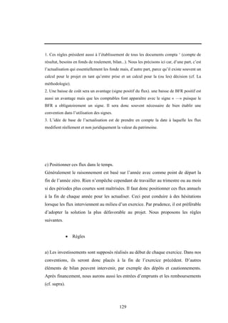 129
1. Ces règles président aussi à l’établissement de tous les documents compta ‘ (compte de
résultat, besoins en fonds de roulement, bilan...). Nous les précisons ici car, d’une part, c’est
l’actualisation qui essentiellement les fonde mais, d’autre part, parce qu’il existe souvent un
calcul pour le projet en tant qu’entre prise et un calcul pour la (ou les) décision (cf. La
méthodologie).
2. Une baisse de coût sera un avantage (signe positif du flux). une baisse de BFR positif est
aussi un avantage mais que les comptables font apparaître avec le signe « —» puisque le
BFR a obligatoirement un signe. Il sera donc souvent nécessaire de bien établir une
convention dans l’utilisation des signes.
3. L’idée de base de l’actualisation est de prendre en compte la date à laquelle les flux
modifient réellement et non juridiquement la valeur du patrimoine.
c) Positionner ces flux dans le temps.
Généralement le raisonnement est basé sur l’année avec comme point de départ la
fin de l’année zéro. Rien n’empêche cependant de travailler au trimestre ou au mois
si des périodes plus courtes sont maîtrisées. Il faut donc positionner ces flux annuels
à la fin de chaque année pour les actualiser. Ceci peut conduire à des hésitations
lorsque les flux interviennent au milieu d’un exercice. Par prudence, il est préférable
d’adopter la solution la plus défavorable au projet. Nous proposons les règles
suivantes.
• Règles
a) Les investissements sont supposés réalisés au début de chaque exercice. Dans nos
conventions, ils seront donc placés à la fin de l’exercice précédent. D’autres
éléments de bilan peuvent intervenir, par exemple des dépôts et cautionnements.
Après financement, nous aurons aussi les entrées d’emprunts et les remboursements
(cf. supra).
 