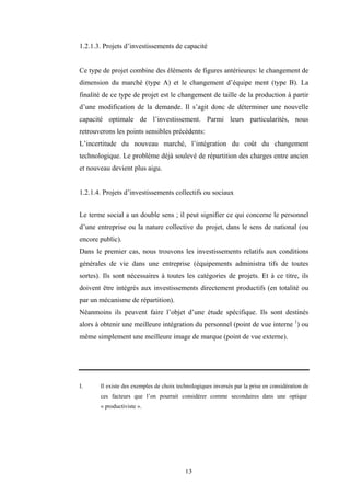 13
1.2.1.3. Projets d’investissements de capacité
Ce type de projet combine des éléments de figures antérieures: le changement de
dimension du marché (type A) et le changement d’équipe ment (type B). La
finalité de ce type de projet est le changement de taille de la production à partir
d’une modification de la demande. Il s’agit donc de déterminer une nouvelle
capacité optimale de l’investissement. Parmi leurs particularités, nous
retrouverons les points sensibles précédents:
L’incertitude du nouveau marché, l’intégration du coût du changement
technologique. Le problème déjà soulevé de répartition des charges entre ancien
et nouveau devient plus aigu.
1.2.1.4. Projets d’investissements collectifs ou sociaux
Le terme social a un double sens ; il peut signifier ce qui concerne le personnel
d’une entreprise ou la nature collective du projet, dans le sens de national (ou
encore public).
Dans le premier cas, nous trouvons les investissements relatifs aux conditions
générales de vie dans une entreprise (équipements administra tifs de toutes
sortes). Ils sont nécessaires à toutes les catégories de projets. Et à ce titre, ils
doivent être intégrés aux investissements directement productifs (en totalité ou
par un mécanisme de répartition).
Néanmoins ils peuvent faire l’objet d’une étude spécifique. Ils sont destinés
alors à obtenir une meilleure intégration du personnel (point de vue interne 1
) ou
même simplement une meilleure image de marque (point de vue externe).
I. Il existe des exemples de choix technologiques inversés par la prise en considération de
ces facteurs que l’on pourrait considérer comme secondaires dans une optique
« productiviste ».
 