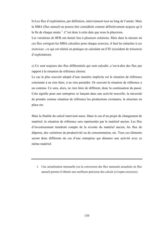 130
b) Les flux d’exploitation, par définition, interviennent tout au long de l’année. Mais
la MBA (flux annuel) ne pourra être considérée comme définitivement acquise qu’à
la fin de chaque année 1
.C’est donc à cette date que nous la placerons.
Les variations de BFR ont donné lieu à plusieurs solutions. Mais dans la mesure où
ces flux corrigent les MBA calculées pour chaque exercice, il faut les rattacher à ces
exercices ; ce qui est réalisé en pratique en calculant un ETE (excédent de trésorerie
d’exploitation).
c) Ce sont toujours des flux différentiels qui sont calculés ,c’est-à-dire des flux par
rapport à la situation de référence choisie.
Le cas le plus souvent adopté d’une manière implicite est la situation de référence
consistant à ne rien faire, à ne rien posséder. Or souvent la situation de référence a
un contenu. Ce sera, alors, ne rien faire de différent, donc la continuation du passé.
Cela signifie pour une entreprise se lançant dans une activité nouvelle, la nécessité
de prendre comme situation de référence les productions existantes, la structure en
place etc.
Mais la finalité du calcul intervient aussi. Dans le cas d’un projet de changement de
matériel, la situation de référence sera représentée par le matériel ancien. Les flux
d’investissement tiendront compte de la revente du matériel ancien, les flux de
dépense, des variations de productivité ou de consommation, etc. Tous ces éléments
seront donc différents du cas d’une entreprise qui démarre une activité avec ce
même matériel.
1. Une actualisation mensuelle (ou la conversion des flux mensuels actualisés en flux
annuel) permet d’obtenir une meilleure précision des calculs (cf.supra exercices).
 
