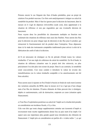 131
Prenons encore le cas fréquent des frais d’études préalables, pour un projet de
création d’un produit nouveau. Ces frais sont analytiquement à intégrer au calcul de
rentabilité du produit. Mais il faut les ignorer pour la décision de lancement, dans la
mesure où il s’agit de dépenses irréversibles (sunk cost), donc appartenant à la
situation de référence et non pas engendrées par une éventuelle décision de
lancement.
Nous voyons donc les possibilités de classements multiples en fonction non
seulement des situations de référence mais aussi des finalités. Nous aurons des flux
pour la décision (ou pour chaque type de décision) et des flux pour le produit, qui
retraceront le fonctionnement réel du produit dans l’entreprise. Nous dépassons
donc ici le stade des instruments comptables traditionnels pour arriver à celui de la
fabrication des outils d’aide à la décision.
d) Il est nécessaire de réintégrer en fin de période d’étude toutes les valeurs
résiduelles. C’est une règle de cohérence du calcul de rentabilité. En fin d’étude, la
situation de référence (situation sans le projet) doit être retrouvée, ou plus
précisément il ne doit plus rien exister du projet. Dans le cas contraire, la rentabilité
serait sous-estimée. Ceci nous conduit à introduire la valeur de revente des
immobilisations (ou la valeur résiduelle comptable si les amortissements ont été
bien calculés).
Nous aurons aussi à rajouter en fin d’étude le besoin en fonds de roule ment (somme
des variations annuelles du BFR), dans la mesure où il ne s’agit pas d’une charge
mais d’un flux de rétention. D’autres éléments de bilan peuvent être à réintégrer,
dépôts et cautionnements, coût de destruction, emprunts en cours (situation après
financement).
e) Tout flux d’exploitation postérieur au calcul de l’impôt sur le résultat doit prendre
en considération son incidence fiscale, s’il y a lieu.
Cela veut dire que toute charge supplémentaire entraîne une économie d’impôt et
inversement toute recette supplémentaire donne lieu au paie ment d’un impôt. Cet
aspect aura une importance plus grande quand nous introduirons des éléments de
financement. L’impôt pris en considération est parfois dit « à dette nulle» 1
; ce qui
 