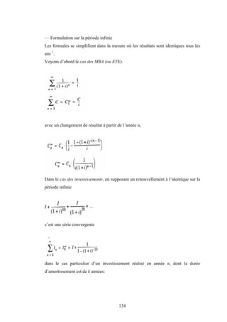 134
— Formulation sur la période infinie
Les formules se simplifient dans la mesure où les résultats sont identiques tous les
ans 1
.
Voyons d’abord le cas des MBA (ou ETE).
avec un changement de résultat à partir de l’année n,
Dans le cas des investissements, en supposant un renouvellement à l’identique sur la
période infinie
c’est une série convergente
dans le cas particulier d’un investissement réalisé en année n, dont la durée
d’amortissement est de k années:
 