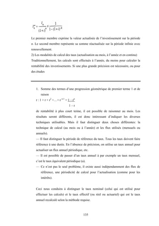 135
Le premier membre exprime la valeur actualisée de l’investissement sur la période
n. Le second membre représente sa somme réactualisée sur la période infinie avec
renouvellement.
2) Les modalités de calcul des taux (actualisation au mois, à l’année et en continu)
Traditionnellement, les calculs sont effectués à l’année, du moins pour calculer la
rentabilité des investissements. Si une plus grande précision est nécessaire, ou pour
des études
1. Somme des termes d’une progression géométrique de premier terme 1 et de
raison
r : 1 + r + r2
+…+ r n-1
= 1 – rn
1 – r
de rentabilité à plus court terme, il est possible de raisonner au mois. Les
résultats seront différents, il est donc intéressant d’indiquer les diverses
techniques utilisables. Mais il faut distinguer deux choses différentes: la
technique de calcul (au mois ou à l’année) et les flux utilisés (mensuels ou
annuels).
— Il faut distinguer la période de référence du taux. Tous les taux doivent faire
référence à une durée. En l’absence de précision, on utilise un taux annuel pour
actualiser un flux annuel périodique, etc.
— Il est possible de passer d’un taux annuel à par exemple un taux mensuel,
c’est le taux équivalent périodique (a).
— Ce n’est pas le seul problème, il existe aussi indépendamment des flux de
référence, une périodicité de calcul pour l’actualisation (comme pour les
intérêts).
Ceci nous conduira à distinguer le taux nominal (celui qui est utilisé pour
effectuer les calculs) et le taux effectif (ou réel ou actuariel) qui est le taux
annuel recalculé selon la méthode requise.
 
