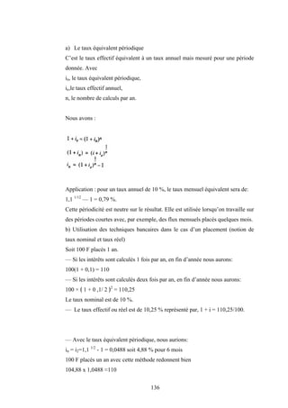 136
a) Le taux équivalent périodique
C’est le taux effectif équivalent à un taux annuel mais mesuré pour une période
donnée. Avec
in, le taux équivalent périodique,
ie,le taux effectif annuel,
n, le nombre de calculs par an.
Nous avons :
Application : pour un taux annuel de 10 %, le taux mensuel équivalent sera de:
1,1 1/12
— 1 = 0,79 %.
Cette périodicité est neutre sur le résultat. Elle est utilisée lorsqu’on travaille sur
des périodes courtes avec, par exemple, des flux mensuels placés quelques mois.
b) Utilisation des techniques bancaires dans le cas d’un placement (notion de
taux nominal et taux réel)
Soit 100 F placés 1 an.
— Si les intérêts sont calculés 1 fois par an, en fin d’année nous aurons:
100(1 + 0,1) = 110
— Si les intérêts sont calculés deux fois par an, en fin d’année nous aurons:
100 × ﴾ 1 + 0 ,1/ 2 ﴿2
= 110,25
Le taux nominal est de 10 %.
— Le taux effectif ou réel est de 10,25 % représenté par, 1 + i = 110,25/100.
— Avec le taux équivalent périodique, nous aurions:
in = i2=1,1 1/2
- 1 = 0,0488 soit 4,88 % pour 6 mois
100 F placés un an avec cette méthode redonnent bien
104,88 x 1,0488 ≈110
 
