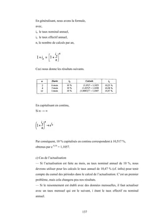137
En généralisant, nous avons la formule,
avec,
ia le taux nominal annuel,
ie le taux effectif annuel,
n, le nombre de calculs par an,
Ceci nous donne les résultats suivants.
En capitalisant en continu,
Si n → ∞
Par conséquent, 10 % capitalisés en continu correspondent à 10,517 %,
obtenus par e 0,10
= 1,1057.
c) Cas de l’actualisation
— Si l’actualisation est faite au mois, au taux nominal annuel de 10 %, nous
devrons utiliser pour les calculs le taux annuel de 10,47 % (cf. infra) pour tenir
compte du cumul des périodes dans le calcul de l’actualisation. C’est un premier
problème, mais cela changera peu nos résultats.
— Si le raisonnement est établi avec des données mensuelles, il faut actualiser
avec un taux mensuel qui est le suivant, i étant le taux effectif ou nominal
annuel.
 
